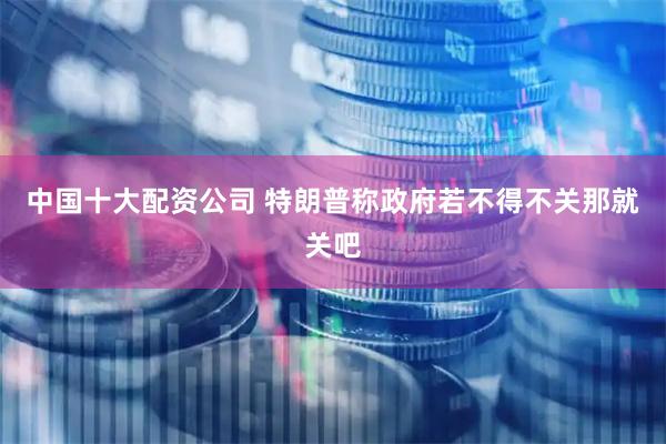 中国十大配资公司 特朗普称政府若不得不关那就关吧