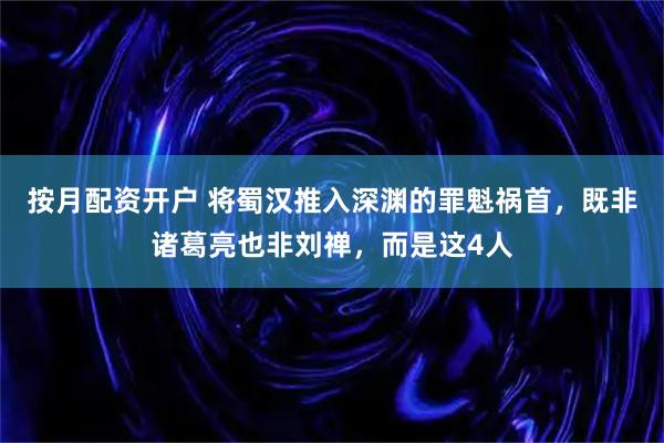 按月配资开户 将蜀汉推入深渊的罪魁祸首，既非诸葛亮也非刘禅，而是这4人