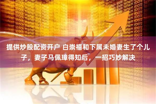 提供炒股配资开户 白崇禧和下属未婚妻生了个儿子，妻子马佩璋得知后，一招巧妙解决