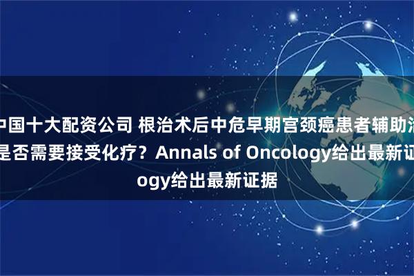 中国十大配资公司 根治术后中危早期宫颈癌患者辅助治疗是否需要接受化疗？Annals of Oncology给出最新证据