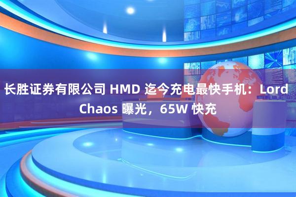 长胜证券有限公司 HMD 迄今充电最快手机：Lord Chaos 曝光，65W 快充
