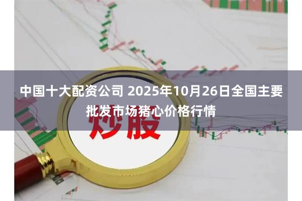 中国十大配资公司 2025年10月26日全国主要批发市场猪心价格行情