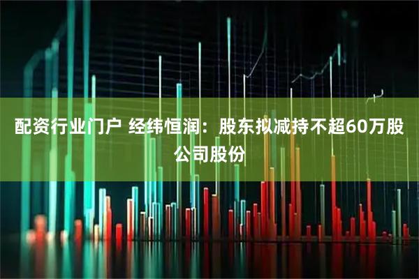 配资行业门户 经纬恒润：股东拟减持不超60万股公司股份