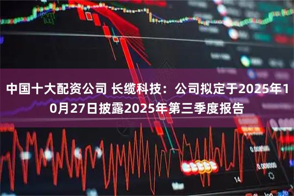 中国十大配资公司 长缆科技:公司拟定于2025年10月27日披露2025年第三季度报告
