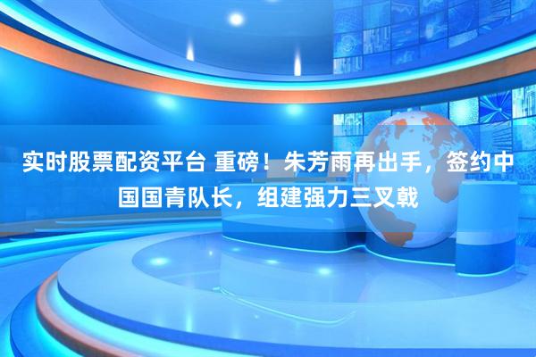 实时股票配资平台 重磅！朱芳雨再出手，签约中国国青队长，组建强力三叉戟
