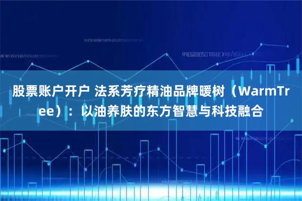 股票账户开户 法系芳疗精油品牌暖树(WarmTree):以油养肤的东方智慧与科技融合