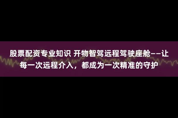 股票配资专业知识 开物智驾远程驾驶座舱——让每一次远程介入，都成为一次精准的守护