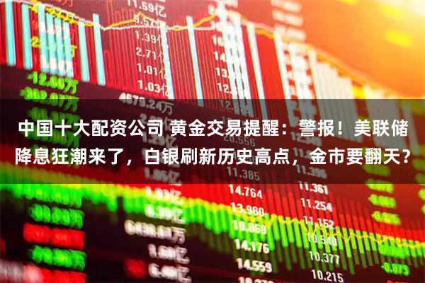 中国十大配资公司 黄金交易提醒：警报！美联储降息狂潮来了，白银刷新历史高点，金市要翻天？