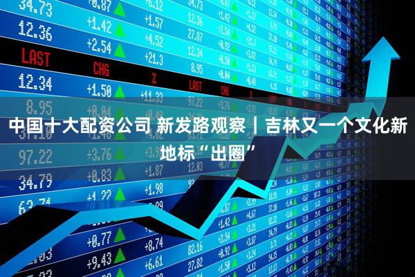 中国十大配资公司 新发路观察｜吉林又一个文化新地标“出圈”