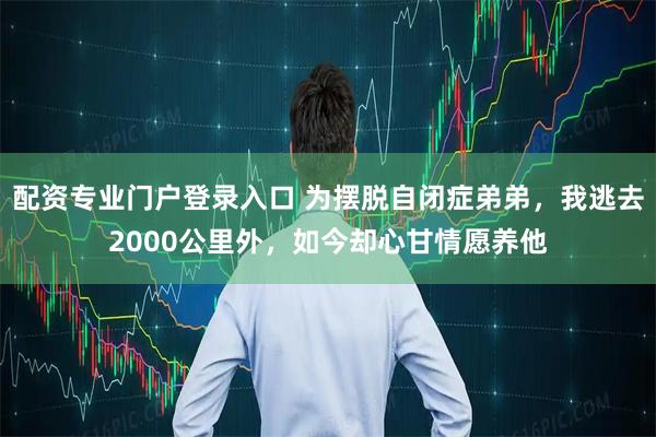 配资专业门户登录入口 为摆脱自闭症弟弟，我逃去2000公里外，如今却心甘情愿养他