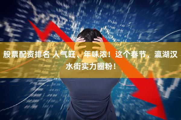 股票配资排名 人气旺、年味浓！这个春节，瀛湖汉水街实力圈粉！