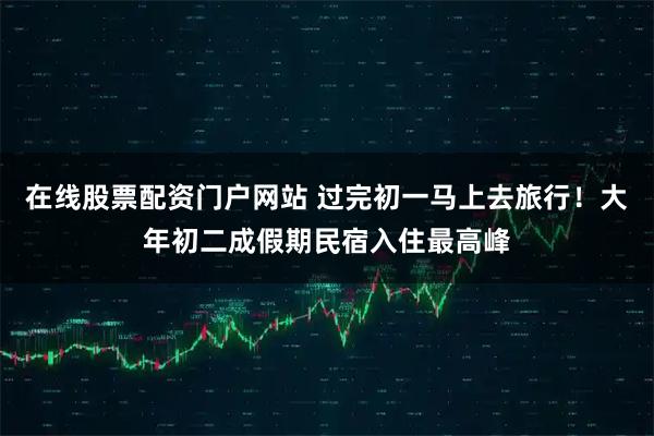 在线股票配资门户网站 过完初一马上去旅行！大年初二成假期民宿入住最高峰