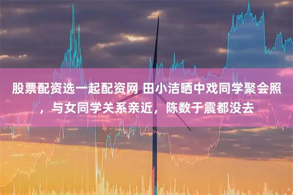 股票配资选一起配资网 田小洁晒中戏同学聚会照，与女同学关系亲近，陈数于震都没去