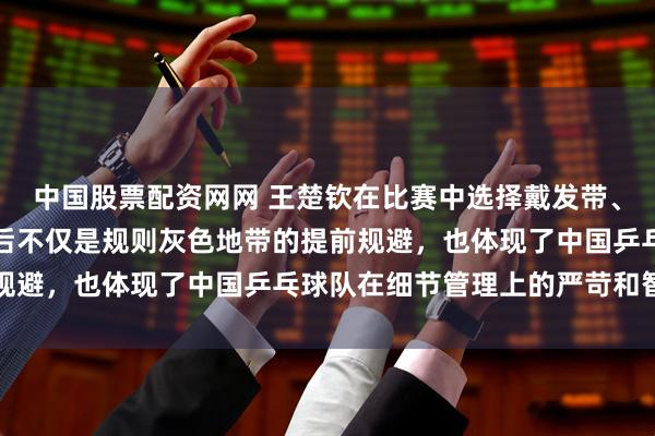 中国股票配资网网 王楚钦在比赛中选择戴发带、用发胶把头发固定，背后不仅是规则灰色地带的提前规避，也体现了中国乒乓球队在细节管理上的严苛和智慧