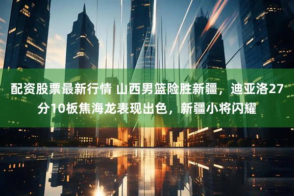 配资股票最新行情 山西男篮险胜新疆,迪亚洛27分10板焦海龙表现出色,新疆小将闪耀