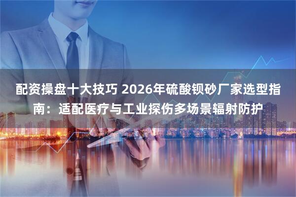 配资操盘十大技巧 2026年硫酸钡砂厂家选型指南：适配医疗与工业探伤多场景辐射防护