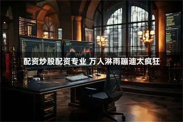 配资炒股配资专业 万人淋雨蹦迪太疯狂