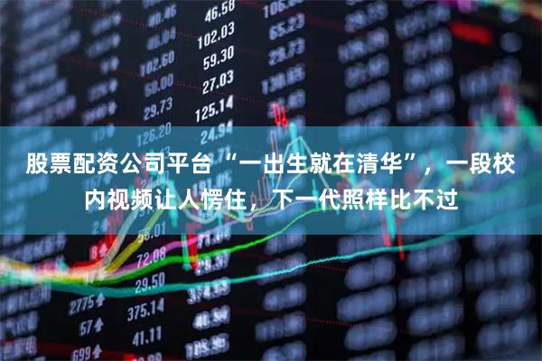 股票配资公司平台 “一出生就在清华”，一段校内视频让人愣住，下一代照样比不过