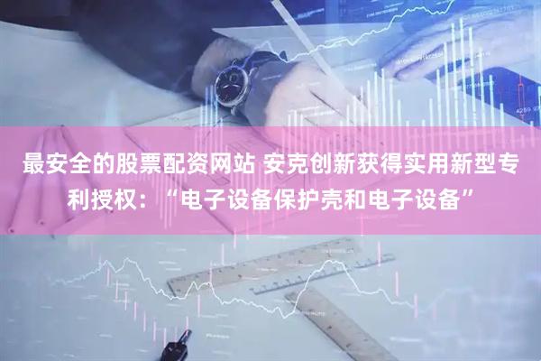 最安全的股票配资网站 安克创新获得实用新型专利授权：“电子设备保护壳和电子设备”